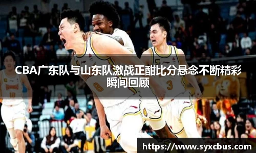CBA广东队与山东队激战正酣比分悬念不断精彩瞬间回顾