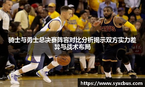 骑士与勇士总决赛阵容对比分析揭示双方实力差异与战术布局