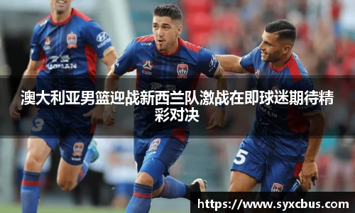 澳大利亚男篮迎战新西兰队激战在即球迷期待精彩对决