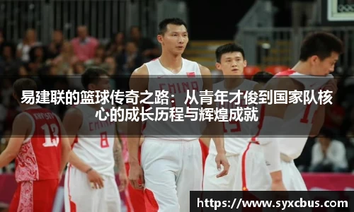 易建联的篮球传奇之路：从青年才俊到国家队核心的成长历程与辉煌成就