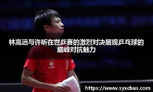 林高远与许昕在世乒赛的激烈对决展现乒乓球的巅峰对抗魅力
