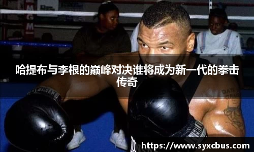 哈提布与李根的巅峰对决谁将成为新一代的拳击传奇